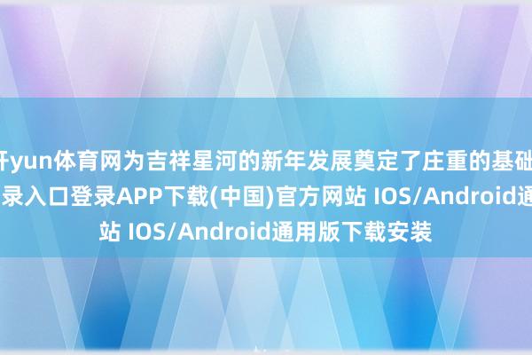 开yun体育网为吉祥星河的新年发展奠定了庄重的基础-开云kaiyun登录入口登录APP下载(中国)官方网站 IOS/Android通用版下载安装