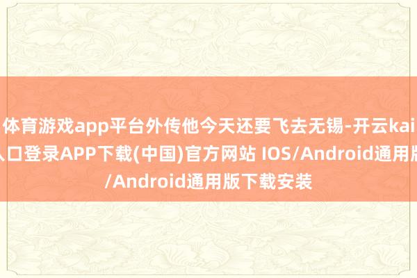 体育游戏app平台外传他今天还要飞去无锡-开云kaiyun登录入口登录APP下载(中国)官方网站 IOS/Android通用版下载安装