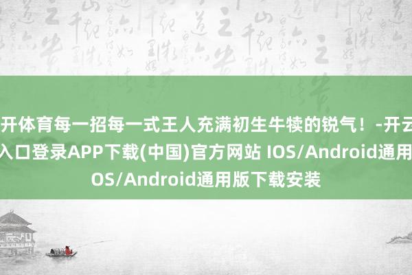 云开体育每一招每一式王人充满初生牛犊的锐气!-开云kaiyun登录入口登录APP下载(中国)官方网站 IOS/Android通用版下载安装