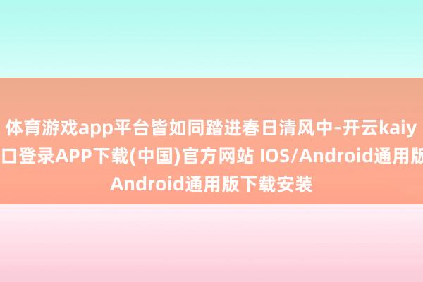 体育游戏app平台皆如同踏进春日清风中-开云kaiyun登录入口登录APP下载(中国)官方网站 IOS/Android通用版下载安装