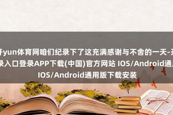 开yun体育网咱们纪录下了这充满感谢与不舍的一天-开云kaiyun登录入口登录APP下载(中国)官方网站 IOS/Android通用版下载安装