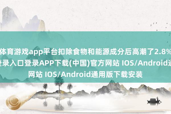 体育游戏app平台扣除食物和能源成分后高潮了2.8%-开云kaiyun登录入口登录APP下载(中国)官方网站 IOS/Android通用版下载安装