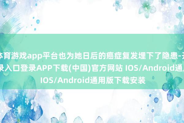 体育游戏app平台也为她日后的癌症复发埋下了隐患-开云kaiyun登录入口登录APP下载(中国)官方网站 IOS/Android通用版下载安装