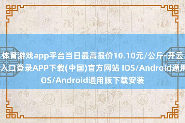 体育游戏app平台当日最高报价10.10元/公斤-开云kaiyun登录入口登录APP下载(中国)官方网站 IOS/Android通用版下载安装