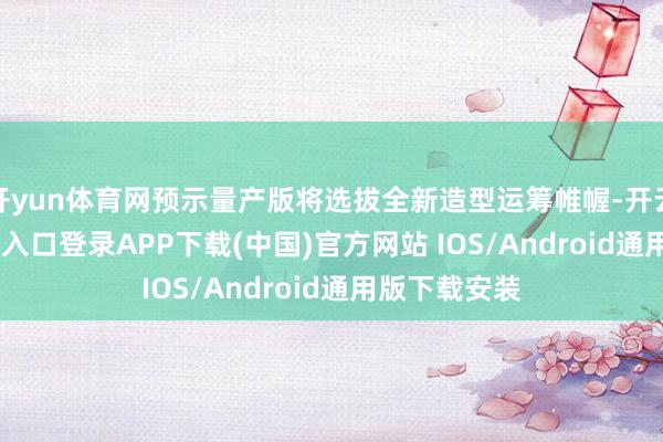 开yun体育网预示量产版将选拔全新造型运筹帷幄-开云kaiyun登录入口登录APP下载(中国)官方网站 IOS/Android通用版下载安装