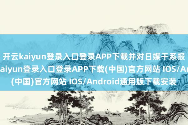 开云kaiyun登录入口登录APP下载并对日媒干系报说念赐与指摘-开云kaiyun登录入口登录APP下载(中国)官方网站 IOS/Android通用版下载安装